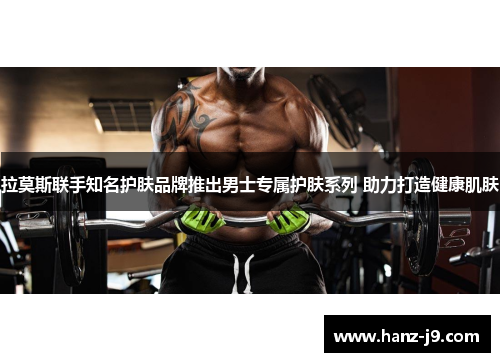 拉莫斯联手知名护肤品牌推出男士专属护肤系列 助力打造健康肌肤