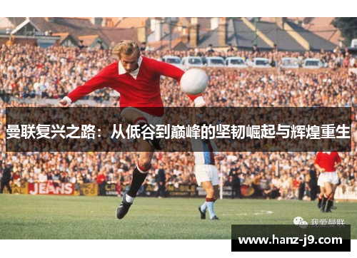 曼联复兴之路：从低谷到巅峰的坚韧崛起与辉煌重生