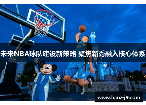 未来NBA球队建设新策略 聚焦新秀融入核心体系