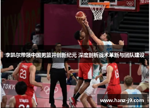李凯尔带领中国男篮开创新纪元 深度剖析战术革新与团队建设