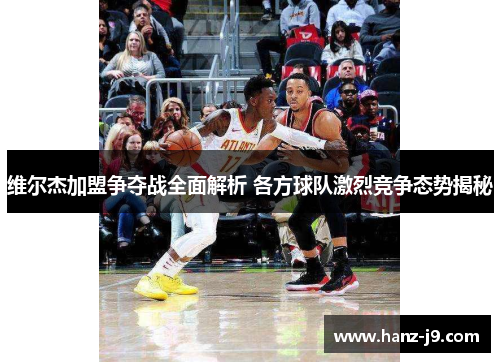 维尔杰加盟争夺战全面解析 各方球队激烈竞争态势揭秘 维尔杰加盟争夺战全面解析 各方球队激烈竞争态势揭秘