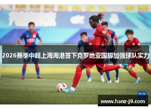 2026赛季中超上海海港签下克罗地亚国脚加强球队实力
