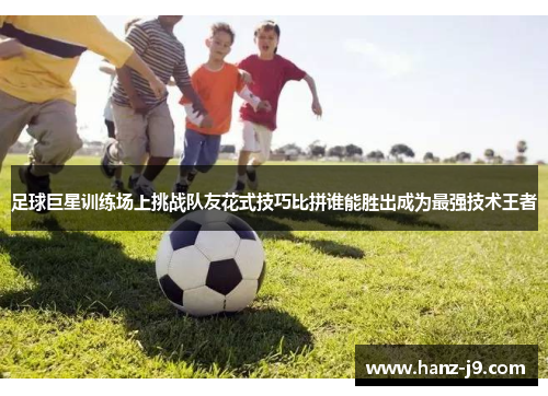 足球巨星训练场上挑战队友花式技巧比拼谁能胜出成为最强技术王者 足球巨星训练场上挑战队友花式技巧比拼谁能胜出成为最强技术王者