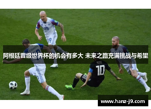 阿根廷晋级世界杯的机会有多大 未来之路充满挑战与希望 阿根廷晋级世界杯的机会有多大 未来之路充满挑战与希望